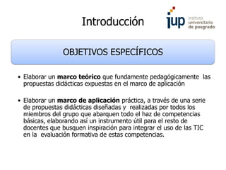Introducción
OBJETIVOS ESPECÍFICOS
• Elaborar un marco teórico que fundamente pedagógicamente las
propuestas didácticas expuestas en el marco de aplicación
• Elaborar un marco de aplicación práctica, a través de una serie
de propuestas didácticas diseñadas y realizadas por todos los
miembros del grupo que abarquen todo el haz de competencias
básicas, elaborando así un instrumento útil para el resto de
docentes que busquen inspiración para integrar el uso de las TIC
en la evaluación formativa de estas competencias.
 