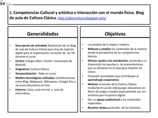 5. Competencias Cultural y artística e Interacción con el mundo físico. Blog
de aula de Cultura Clásica. http://alkorcultura.blogspot.com/
Generalidades
• Descripción de actividad: Realización de un Blog
de aula de Cultura Clásica que sirva de soporte
digital para la implantación curricular de las TIC
durante el curso
• Centro: Colegio Alkor ( Centro concertado de
Madrid)
• Asignatura: Cultura Clásica
• Temporalización: Todo un curso
• Medios tecnológicos utilizados: Combinaciones
entre Blog, Webquest, Wikispaces, Google Doc y
recursos educativos on-line.
• Entorno : Casa, aula normal y aula de
informática
Objetivos
• Los propios de la etapa y materia.
• Reforzar y ampliar los contenidos de la materia
desde la perspectiva de las competencias
básicas.
• Ofrecer ayuda a los estudiantes, poniendo a su
disposición los apuntes y las presentaciones
que se utilizarán en el aula para impartir las
clases.
• Presentar actividades que contribuyan al
aprendizaje cooperativo.
• Motivar al estudio de la Cultura Clásica
mediante el uso de videojuegos educativos en
Red o de juegos creados expresamente por los
alumnos para la pizarra digital.
• Dar un apoyo audiovisual a los contenidos
impartidos.
• Resolver dudas puntuales de los alumnos.
 