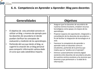 6. A. Competencia en Aprender a Aprender: Blog para docentes
Generalidades
• El objetivo de esta actividad consiste en
utilizar un blog a manera de ejemplo para
los docentes de secundaria en donde
puedan clarificar los conceptos de
evaluación y medición de los aprendizajes.
• Partiendo del uso que darán al blog, se
sugerirá la creación de un blog personal
para compartir información valiosa dado
el curso que cada catedrático imparte.
Objetivos
• Asegurar que los docentes de secundaria de
nuestros Centros Escolares, empleen recursos
tecnológicos como apoyo a la mejora de los
aprendizajes.
• Propiciar espacios de capacitación, integración y
consolidación de los docentes de secundaria a
fin de facilitar la integración de tecnología en el
aula.
• Favorecer la competencia de aprender a
aprender tanto en docentes como en
estudiantes, partiendo de la premisa que
implica que se “predica con el ejemplo”.
• Eliminar sustancialmente la brecha digital
existente entre docentes de secundaria actuales
de nuestros centros escolares y los alumnos que
tenemos y que pertenecen a la edad de la
información.
 