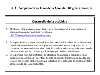 6. A. Competencia en Aprender a Aprender: Blog para docentes
Desarrollo de la actividad
1. Mostrar el blog y navegar en él. Posterior a ello cada profesor ha iniciado su
elaboración propia y aplicación en el aula
http://evaprendizajepsico.blogspot.com/
2. En seguimiento a la capacitación inicial, han existido iniciativas de profesores en
donde ven conveniente que su asignatura se convierta en el mejor recurso a
consultar por los estudiantes y han decidido unificar criterios para la selección de
material y fuentes de consulta y práctica por parte de los estudiantes.
3. En la primera fase, los profesores de literatura han pedido a estudiantes que
elaboren su propio blog. EL énfasis ha sido en escribir historias que puedan ser
leídas y disfrutadas partiendo de que la lectura es la actividad principal que debe
ser rescatada por los estudiantes.
 