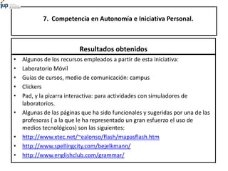 7. Competencia en Autonomía e Iniciativa Personal.
Resultados obtenidos
• Algunos de los recursos empleados a partir de esta iniciativa:
• Laboratorio Móvil
• Guías de cursos, medio de comunicación: campus
• Clickers
• Pad, y la pizarra interactiva: para actividades con simuladores de
laboratorios.
• Algunas de las páginas que ha sido funcionales y sugeridas por una de las
profesoras ( a la que le ha representado un gran esfuerzo el uso de
medios tecnológicos) son las siguientes:
• http://www.xtec.net/~ealonso/flash/mapasflash.htm
• http://www.spellingcity.com/bejelkmann/
• http://www.englishclub.com/grammar/
 
