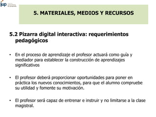 5. MATERIALES, MEDIOS Y RECURSOS
5.2 Pizarra digital interactiva: requerimientos
pedagógicos
• Orientarse al aprendizaje c...