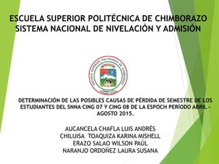 ESCUELA SUPERIOR POLITÉCNICA DE CHIMBORAZO
SISTEMA NACIONAL DE NIVELACIÓN Y ADMISIÓN
DETERMINACIÓN DE LAS POSIBLES CAUSAS DE PÉRDIDA DE SEMESTRE DE LOS
ESTUDIANTES DEL SNNA CING 07 Y CING 08 DE LA ESPOCH PERÍODO ABRIL –
AGOSTO 2015.
AUCANCELA CHAFLA LUIS ANDRÉS
CHILUISA TOAQUIZA KARINA MISHELL
ERAZO SALAO WILSON PAÚL
NARANJO ORDOÑEZ LAURA SUSANA
 