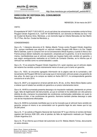 http://boe.mendoza.gov.ar/pedido/pdf_pedido/8612
DIRECCIÓN DE DEFENSA DEL CONSUMIDOR
Resolución Nº 29
MENDOZA, 30 de marzo de 2017
VISTO:
El expediente Nº 2427-T-2013-00112, en el cual obran las actuaciones sumariales contra la firma
Peugeot Citroën Argentina S.A., CUIT Nº 30-50474453-8, con domicilio en Montes de Oca 1102
de Ciudad de Buenos Aires, Mendoza, y con domicilio legal en Infanta Mercedes de San Martín
78, 2º Piso, Ala Sur, Ciudad de Mendoza, y;
CONSIDERANDO:
Que a fs. 1 interpone denuncia el Sr. Matías Alberto Tomas contra Peugeot Citroën Argentina
S.A., porque manifiesta que adquirió un vehículo modelo Peugeot 408 Allure a la Sra. Galetti
María Gabriela, quien lo compra 0 km en la Concesionaria Oficial Aupesa y cuando lo lleva a Sur
France porque debían realizarle una reparación, amparada por la garantía, no se le reconoció la
misma, manifestándose que el vehículo vendido por Aupesa había sido vendido sin garantía, y
que según averiguaciones realizadas en el Centro de Contacto Clientes, se le informa que el
vehículo fue vendido como no comercializable o usado.
Que a fs. 15 se presenta Peugeot Citroën Argentina S.A. quien expresa que el vehículo objeto
del reclamo fue vendido a precio notoriamente menor al usual y por lo tanto sin garantía.
Que a fs. 19/23, se encuentra agregado información de la página web de la sumariada y del
lanzamiento del Peugeot 408 de la cual surge que el mencionado vehículo posee una garantía de
tres años. Es decir que si la compra se realizó en fecha 09/11/11, la correspondiente garantía
concluiría en el año 2014.
Que a fs. 26/27 y en especial en el tercer párrafo de fs. 26 vta., la Dra. María Elena Ojeda vuelve
a reiterar que el rodado fue vendido sin garantía a un precio notoriamente menor.
Que a fs. 44/49 la sumariada presenta descargo a la imputación realizada, planteando en primer
Iugar, falta de legitimación del denunciante, ya que el contrato lo ha celebrado con otra persona
distinta de ella y tampoco ha presentado las condiciones contractuales celebradas con quien le
trasmitiera el bien, ni las condiciones de garantía. Asimismo también plantea descargo a cada
una de las imputaciones efectuadas.
Que a fs. 64/65 la sumariada manifiesta que no se ha invocado que el vehículo fuera vendido sin
garantía, porque el mismo si se comercializó con la garantía legal de seis meses que la Ley
24.240 prevé.
Que a fs. 71 se solicita al Registro Nacional del Automotor Nº 5 que informe el nombre del titular
registral del Dominio KQK 029, ante el planteo de falta de legitimación realizado por Peugeot
Citroën Argentina S.A.
Que a fs. 75 se informa que el titular del automotor es el Sr. Matías Alberto Tomas, denunciante
en estos obrados.
Página 1/5
Boletín Oficial - Gobierno de Mendoza
Ministerio de Gobierno, Trabajo y Justicia
Subsecretaria Legal y Técnica
 