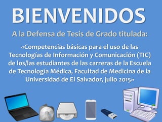 BIENVENIDOS
A la Defensa de Tesis de Grado titulada:
«Competencias básicas para el uso de las
Tecnologías de Información y Comunicación (TIC)
de los/las estudiantes de las carreras de la Escuela
de Tecnología Médica, Facultad de Medicina de la
Universidad de El Salvador, julio 2015»
 