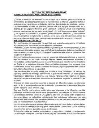 DEFENSA“ESTRATEGIAPARA GANAR”
POR MG. CARLOS ABELARDO VILLANUEVA Y CHNAG
¿Cuál es la definición de defensa? Mucho se habla de la defensa, pero muchos son los
entrenadores que desconocen el valor y la importancia de la defensa. La palabra “defensa”
es la que oímos haciendo eco en todas las canchas, durante todas las prácticas y juegos.
Los entrenadores durante las prácticas, desean que sus equipos trabajen duro en la
defensa. En los juegos los fanáticos gritan “¡defensa!... ¡defensa!” ¿Cuál es la importancia
de esas palabras que se oye tanto en el juego? ¿Por qué demandamos jugar defensa?
¿Qué significa esa palabra? Si, la defensa gana campeonato. Entonces, ¿Cómo podemos
nosotros simplificar e implementar la defensa en la nueva era del baloncesto, donde las
destrezas ofensivas individuales han mejorado tremendamente, en muy poco tiempo?
MI EXPERIENCIAY CONCEPTO:
Con muchos años de experiencia, he aprendido que una defensa ganadora, consiste de
algunas preguntas importantes que se necesitan contestarse:
Pregúntate: ¿Cómo nosotros jugamos defensa? ¿Contra quién nosotros jugamos? ¿Cómo
“cambiamos”defensa de un juego para otro? ¿Durante qué periodo de tiempo “cambiamos”
nuestra defensa durante el juego? ¿Qué cosas importantes debo analizar y observar para
establecer mi defensa?
Son muchos los entrenadores que creen en una simple estrategia defensiva, y su propio
ego se convierte en su propio enemigo. Muchos buenos entrenadores entienden la
necesidad de cambiar la defensa, pero no toman la iniciativa de hacerlo. Es muy importante
ser flexible en la estrategia defensiva. Son muchas las situaciones que se puede crear
cuando se es flexible en la defensa, ante esa filosofía de juego los jugadores debe conocer
los fundamentos del juego a capacidad.
Hay que desarrollar un sexto sentido que impulse a tomar dediciones. La voluntad de
“ajustar y cambiar” la estrategia defensiva es lo que trae las victorias. Un buen ejemplo:
Nosotros hoy doblamos a la ofensiva, pero mañana no lo hacemos. Negamos los pases,
hacemos trampas en la esquinas, cambiamos en la defensa, negamos la penetración por
el centro.
Entonces en otras ocasiones hacemos lo opuesto en diferentes juegos con diferentes
equipos. Es la estrategia ofensiva del otro equipo, que determina la estrategia defensiva
que mi equipo va utiliza en cada juego.
Bajo esa filosofía mis jugadores están listos para adaptarse a los diferentes cambios
defensivos establecidos en vez de estar “programados” para ejecutar un mismo sistema.
Las destrezas ofensivas varían de un jugador a otro y de un equipo a otro y todas esas
destrezas deben ser defendidas distintamente. Las estrategias defensivas han sido
visualizadas exactamente a las destrezas ofensivas. Esto nos ofrece muchas más razones
para ser impredecible en nuestra defensa.
Los conceptos defensivos no sedesarrollan simplemente o a través de las prácticas diarias.
Son muchos los conceptos que hay que ir desarrollando, comenzando con la filosofía y
conocimientos técnicos que debe poseer el entrenador.
Este producto debe ser vendible y aceptado por el equipo tanto individual y colectivamente.
Los conceptos intangibles como es el deseo, orgullo, credibilidad, actitud y confianza son
 