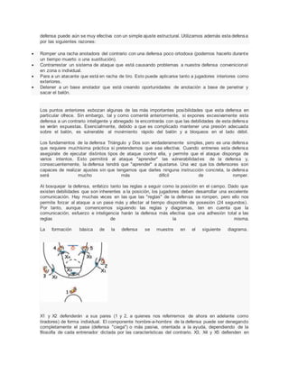defensa puede aún se muy efectiva con un simple ajuste estructural. Utilizamos además esta defensa
por las siguientes razones:
 Romper una racha anotadora del contrario con una defensa poco ortodoxa (podemos hacerlo durante
un tiempo muerto o una sustitución).
 Contrarrestar un sistema de ataque que está causando problemas a nuestra defensa convenicional
en zona o individual.
 Para a un atacante que está en racha de tiro. Esto puede aplicarse tanto a jugadores interiores como
exteriores.
 Detener a un base anotador que está creando oportunidades de anotación a base de penetrar y
sacar el balón.
Los puntos anteriores esbozan algunas de las más importantes posibilidades que esta defensa en
particular ofrece. Sin embargo, tal y como comenté anteriormente, si expones excesivamente esta
defensa a un contrario inteligente y abnegado te encontrarás con que las debilidades de esta defensa
se verán expuestas. Esencialmente, debido a que es complicado mantener una presión adecuada
sobre el balón, es vulnerable al movimiento rápido del balón y a bloqueos en el lado débil.
Los fundamentos de la defensa Triángulo y Dos son verdaderamente simples, pero es una defensa
que requiere muchísima práctica si pretendemos que sea efectiva. Cuando entrenes esta defensa
asegúrate de ejecutar distintos tipos de ataque contra ella, y permite que el ataque disponga de
varios intentos. Esto permitirá al ataque "aprender" las vulnerabilidades de la defensa y,
consecuentemente, la defensa tendrá que "aprender" a ajustarse. Una vez que los defensores son
capaces de realizar ajustes sin que tengamos que darles ninguna instrucción concreta, la defensa
será mucho más difícil de romper.
Al bosquejar la defensa, enfatizo tanto las reglas a seguir como la posición en el campo. Dado que
existen debilidades que son inherentes a la posición, los jugadores deben desarrollar una excelente
comunicación. Hay muchas veces en las que las "reglas" de la defensa se rompen, pero ello nos
permite forzar al ataque a un pase más y afectar al tiempo disponible de posesión (24 segundos).
Por tanto, aunque comencemos siguiendo las reglas y diagramas, ten en cuenta que la
comunicación, esfuerzo e inteligencia harán la defensa más efectiva que una adhesión total a las
reglas de la misma.
La formación básica de la defensa se muestra en el siguiente diagrama.
X1 y X2 defenderán a sus pares (1 y 2, a quienes nos referiremos de ahora en adelante como
tiradores) de forma individual. El componente hombre-a-hombre de la defensa puede ser denegando
completamente el pase (defensa "ciega") o más pasiva, orientada a la ayuda, dependiendo de la
filosofía de cada entrenador dictada por las características del contrario. X3, X4 y X5 defienden en
 