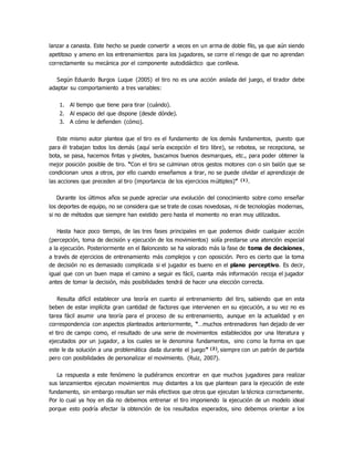 lanzar a canasta. Este hecho se puede convertir a veces en un arma de doble filo, ya que aún siendo
apetitoso y ameno en los entrenamientos para los jugadores, se corre el riesgo de que no aprendan
correctamente su mecánica por el componente autodidáctico que conlleva.
Según Eduardo Burgos Luque (2005) el tiro no es una acción aislada del juego, el tirador debe
adaptar su comportamiento a tres variables:
1. Al tiempo que tiene para tirar (cuándo).
2. Al espacio del que dispone (desde dónde).
3. A cómo le defienden (cómo).
Este mismo autor plantea que el tiro es el fundamento de los demás fundamentos, puesto que
para él trabajan todos los demás (aquí sería excepción el tiro libre), se rebotea, se recepciona, se
bota, se pasa, hacemos fintas y pivotes, buscamos buenos desmarques, etc., para poder obtener la
mejor posición posible de tiro. “Con el tiro se culminan otros gestos motores con o sin balón que se
condicionan unos a otros, por ello cuando enseñamos a tirar, no se puede olvidar el aprendizaje de
las acciones que preceden al tiro (importancia de los ejercicios múltiples)” (1).
Durante los últimos años se puede apreciar una evolución del conocimiento sobre como enseñar
los deportes de equipo, no se considera que se trate de cosas novedosas, ni de tecnologías modernas,
si no de métodos que siempre han existido pero hasta el momento no eran muy utilizados.
Hasta hace poco tiempo, de las tres fases principales en que podemos dividir cualquier acción
(percepción, toma de decisión y ejecución de los movimientos) solía prestarse una atención especial
a la ejecución. Posteriormente en el Baloncesto se ha valorado más la fase de toma de decisiones,
a través de ejercicios de entrenamiento más complejos y con oposición. Pero es cierto que la toma
de decisión no es demasiado complicada si el jugador es bueno en el plano perceptivo. Es decir,
igual que con un buen mapa el camino a seguir es fácil, cuanta más información recoja el jugador
antes de tomar la decisión, más posibilidades tendrá de hacer una elección correcta.
Resulta difícil establecer una teoría en cuanto al entrenamiento del tiro, sabiendo que en esta
beben de estar implícita gran cantidad de factores que intervienen en su ejecución, a su vez no es
tarea fácil asumir una teoría para el proceso de su entrenamiento, aunque en la actualidad y en
correspondencia con aspectos planteados anteriormente, “…muchos entrenadores han dejado de ver
el tiro de campo como, el resultado de una serie de movimientos establecidos por una literatura y
ejecutados por un jugador, a los cuales se le denomina fundamentos, sino como la forma en que
este le da solución a una problemática dada durante el juego” (2), siempre con un patrón de partida
pero con posibilidades de personalizar el movimiento. (Ruiz, 2007).
La respuesta a este fenómeno la pudiéramos encontrar en que muchos jugadores para realizar
sus lanzamientos ejecutan movimientos muy distantes a los que plantean para la ejecución de este
fundamento, sin embargo resultan ser más efectivos que otros que ejecutan la técnica correctamente.
Por lo cual ya hoy en día no debemos entrenar el tiro imponiendo la ejecución de un modelo ideal
porque esto podría afectar la obtención de los resultados esperados, sino debemos orientar a los
 