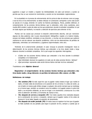 jugadores a seguir un modelo y respetar las individualidades de cada cual siempre y cuando se
perciba que hay un uso racional de movimientos y acorde con las necesidades reglamentarias.
En la actualidad en el proceso de entrenamiento del tiro prima la idea de entrenar como se juega,
o sea los tiros en los entrenamiento se deben efectuar en condiciones semejante a como esta acción
se ejecuta en el juego, teniendo en cuenta los factores psicológicos, físicos, posibles defensor, el
comportamiento de las acciones técnico-tácticas que lo anteceden, entre otras cuestiones, pero
resulta difícil predecir cuales de estas son las que predominan durante la actividad competitiva lo cual
sin duda alguna que facilitaría, la creación y selección de ejercicios para entrenar el tiro.
Muchas son las causas que provocan la situación anteriormente descrita, solo por mencionar
algunas de ellas podemos citar la poco documentación bibliográfica respeto a la materia tratada,
escasez de trabajo científicos orientados en esa dirección, y muchas son las acciones que pudieran
realizarse en aras de atenuar esa situación problémica, como son las observaciones de partidos de
baloncesto, entrevistas con entrenadores y jugadores experimentados entre otro.
Partiendo de lo anteriormente planteado el autor encausa la presente investigación hacia la
determinación de las acciones técnicas tácticas que anteceden a los tiros desde media y larga
distancia durante la actividad competitiva. De lo cual surgen las siguientes interrogantes:
 ¿Cuáles son las acciones técnico tácticas que anteceden a los tiros durante la actividad
competitiva en el baloncesto?
 ¿Qué efectividad alcanzan los jugadores en cada una de estas acciones técnico- tácticas?
 ¿Qué porcentaje representa cada acción técnica táctica del total de tiros realizados?
Trazándonos como Objetivo General:
Diagnosticar el comportamiento de las acciones técnico tácticas que anteceden a los
tiros desde media y larga distancia en partidos de baloncesto élite cubano y la NBA.
Definiciones de trabajo:
 Tiro estático (TE): Es todo aquel tiro que el jugador realice desde el lugar que recibió el
balón, el tirador debe de encontrarse en la posición de tiro al menos 3 s antes de recibir, ya
con el balón en manos pude driblar amagar o cualquier otra acción siempre que se mantenga
en el mismo lugar, también se considera como tiro estático si el jugador posee el control del
balón y se encuentra driblando, ya sea en el lugar o en movimiento y transcurran 3s o más
entre la detención del drible y el momento de realizar el tiro.
 Tiro después de carrera y recepción (TC): Son todos aquellos tiros realizados después
de la combinación de carrera y recepción, siempre que el jugador realice el tiro antes de
transcurrir 3s de haber llegado a la posición de lanzamiento.
 Tiro después de recibir pantalla (TP): En estos casos se registran los tiros que el jugador
se halla auxiliado de una pantalla para lograr la posición de tiro, siempre y cuando que al
 