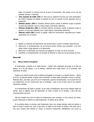 llegar a la posición no demore mas de 3s para el lanzamiento. Esto puede ocurrir con las
pantallas directas e indirectas.
 Tiros después de drible (TD): En este caso se registraran los tiros que sean antecedidos
por drible y después de adoptar la posición de tiros no exceder los tres segundos para su
realización.
 Defensa pasiva: (DP) Se considera defensa pasiva cuando el defensor ocupa la posición
correcta para defender pero no realiza ningún movimiento defensivo.
 Defensa Semiactiva (DS): Se considera defensa semiactiva cuando el defensor ocupa la
posición correcta para defender pero realiza ligeros movimientos defensivos.
 Defensa activa (DA): Cuando el jugador realiza los movimientos requeridos para cumplir
cabalmente con su función.
Tareas
1. Diseñar un protocolo de observación que permita llevar a cabo la actividad observacional.
2. Determinar el comportamiento de las acciones técnico tácticas que anteceden a los tiros
desde media y larga distancia en el baloncesto.
3. Determinar la efectividad que alcanzan los jugadores en cada una de las acciones.
4. Cuantificar el comportamiento de los tipos de defensa en cada una de las acciones de tiros.
Desarrollo
1.1. Marco teórico conceptual
El lanzamiento a canasta es el medio técnico – táctico más importante del juego en la fase de
ataque. Es el fin del ataque, y en la defensa, defiendo para luego atacar. Es el contenido más
importante de todos.
Supone una relación directa entre la eficacia del jugador en el juego y su eficacia técnico – táctica
en el tiro. Es absurdo intentar enseñar otros contenidos sin antes haber aprendido a lanzar a canasta.
Podemos decir, por tanto, que el tiro es el fundamento supremo del baloncesto y es el punto final de
una elaboración, de una construcción que va enfocada, a que el tiro al final, sea en las mejores
condiciones posibles.
Es el lanzamiento del balón a canasta. Es por tanto el fundamento para el que trabajan todos los
demás, pues el objetivo final del baloncesto es meter el balón en la canasta, y para ello hay
necesariamente que tirar.
Hay que trabajar muy duro en todos los fundamentos para conseguir un tiro, merece, por tanto,
la pena esforzarse al máximo en este fundamento, fin último de los demás.
En la práctica diaria, el entrenar este fundamento tiene una ventaja decisiva sobre los demás: a
todo el mundo le gusta tirar, todo el que tiene un balón en las manos se dedica a ello antes que a
otra cosa. Aunque esto entraña un riesgo: un excesivo componente autodidáctico que nunca es
 