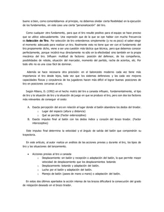 bueno si bien, como comentábamos al principio, no debemos olvidar cierta flexibilidad en la ejecución
de los fundamentos, en este caso una cierta "personalización" del tiro.
Como cualquier otro fundamento, para que el tiro resulte positivo para el equipo se hace preciso
que se utilice adecuadamente. Una expresión que de la que se oye hablar con mucha frecuencia
es Selección de Tiro. Por selección de tiro entendemos simplemente (y no es poco) el saber elegir
el momento adecuado para realizar un tiro. Realmente esto no tiene que ver con el fundamento del
tiro propiamente dicho, viene a ser una cuestión más táctica que técnica, pero que debemos conocer
perfectamente, porque incidirá muy directamente no sólo en la efectividad sino también en la propia
mecánica del tiro. Influyen multitud de factores: posición del defensor, de los compañeros,
posibilidades de rebote, situación del marcador, momento del partido, racha de aciertos, etc. Por
todo ello no es una cosa fácil de dominar.
Además se hace necesaria otra precisión: en el baloncesto moderno cada vez tiene más
importancia el tiro desde lejos, toda vez que los sistemas defensivos y las cada vez mejores
capacidades físicas y corpulencia de los jugadores hacen más difícil el lograr buenas posiciones de
tiro en posiciones cercanas al aro.
Según Ribera, D. (1992) en el hecho motriz del tiro a canasta influyen, fundamentalmente, el tipo
de tiro y la situación de tiro y la situación de juego en que se produce el tiro, pero son dos los factores
más relevantes de conseguir el cesto:
A. Exacta percepción del aro en relación al lugar donde el balón abandona los dedos del tirador.
o Lugar del espacio (altura y distancia)
o Qué se percibe (Factor exteroceptivo)
B. Exacto impulso final al balón con los dedos índice y corazón del brazo tirador. (Factor
interoceptivo)
Este impulso final determina la velocidad y el ángulo de salida del balón que compondrán su
trayectoria.
En este artículo, al autor realiza un análisis de las acciones previas y durante el tiro, los tipos de
tiro y las situaciones del lanzamiento.
 Acciones previas al tiro a canasta
o Desplazamiento sin balón y recepción o adaptación del balón, lo que permite mayor
velocidad de desplazamiento que los desplazamientos botando
o Desplazamiento botando y adaptación del balón.
o Lucha por el balón y adaptación del balón.
o Manejo de balón (pases de mano a mano) o adaptación del balón.
En estos dos últimos apartados la acción intensa de los brazos dificultará la consecución del grado
de relajación deseado en el brazo tirador.
 