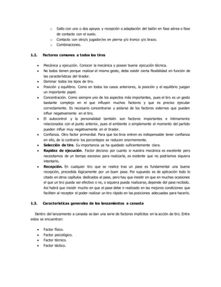 o Salto con uno o dos apoyos y recepción o adaptación del balón en fase aérea o fase
de contacto con el suelo.
o Contacto con otro/s jugador/es en pierna y/o tronco y/o brazo.
o Combinaciones.
1.2. Factores comunes a todos los tiros
 Mecánica y ejecución. Conocer la mecánica y poseer buena ejecución técnica.
 No todos tienen porque realizar el mismo gesto, debe existir cierta flexibilidad en función de
las características del tirador.
 Dominar todos los tipos de tiro.
 Posición y equilibrio. Como en todos los casos anteriores, la posición y el equilibrio juegan
un importante papel.
 Concentración. Como siempre uno de los aspectos más importantes, pues el tiro es un gesto
bastante complejo en el que influyen muchos factores y que es preciso ejecutar
correctamente. Es necesario concentrarse y aislarse de los factores externos que pueden
influir negativamente en el tiro.
 El autocontrol y la personalidad también son factores importantes e íntimamente
relacionados con el punto anterior, pues el ambiente o simplemente el momento del partido
pueden influir muy negativamente en el tirador.
 Confianza. Otro factor primordial. Para que los tiros entren es indispensable tener confianza
en ello, de lo contrario los porcentajes se reducen enormemente.
 Selección de tiro. Su importancia ya ha quedado suficientemente clara.
 Rapidez de ejecución. Factor decisivo por cuanto si nuestra mecánica es excelente pero
necesitamos de un tiempo excesivo para realizarla, es evidente que no podríamos siquiera
intentarlo.
 Recepción. En cualquier tiro que se realice tras un pase es fundamental una buena
recepción, precedida lógicamente por un buen pase. Por supuesto es de aplicación todo lo
citado en otros capítulos dedicados al pase, pero hay que insistir en que en muchas ocasiones
el que un tiro pueda ser efectivo o no, o siquiera pueda realizarse, depende del pase recibido.
Así habrá que insistir mucho en que el pase debe ir realizado en las mejores condiciones que
faciliten al receptor el poder realizar un tiro rápido en las posiciones adecuadas para hacerlo.
1.3. Características generales de los lanzamientos a canasta
Dentro del lanzamiento a canasta se dan una serie de factores implícitos en la acción de tiro. Entre
estos se encuentran:
 Factor físico.
 Factor psicológico.
 Factor técnico.
 Factor táctico.
 