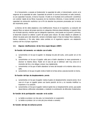 En el lanzamiento a canasta es fundamental la capacidad de salto: el denominador común es la
exigencia de la capacidad de salto. Capacidad de convertir la carrera (horizontal) en salto (vertical),
es una capacidad muscular, la fuerza muscular. El salto es el resultado de la contracción concéntrica
con carácter rápido de las fibras musculares de los miembros inferiores. A veces también se da la
capacidad de contracción excéntrica con el fin de absorber las presiones provocadas por la inercia
del movimiento previo.
La técnica de tiro debe adaptarse a las modificaciones físicas en el organismo. La evolución del
aspecto físico es natural del propio ejercicio en categorías inferiores desarrollándose el aspecto físico
con el simple ejercicio, mientras que en categorías superiores, como puede ser la (juvenil y primera),
el desarrollo corporal se obtiene a partir del propio peso natural. De estas edades en adelante se
utilizan las pesas para este desarrollo, siempre orientadas según el tipo de trabajo físico (explosivo,
fuerza, resistencia...). Por esto, todos estos cambios en el organismo suponen una adaptación
continua del tiro al propio organismo
1.4. Algunas clasificaciones de los tiros según Burgos (2007)
En función del momento en relación con el salto
a. Lanzamientos en los que el jugador no despega los pies del suelo, como puede ser un tiro
libre.
b. Lanzamientos en los que el jugador salta pero el balón abandona la mano previamente a
alcanzar la máxima altura. Puede ser el caso de que el defensor esté muy cerca en el
momento del tiro y me obligue a lanzar muy rápidamente.
c. Lanzamientos en los que el balón abandona la mano del lanzador en la máxima altura de su
salto.
d. Lanzamiento en los que el sujeto recibe el balón en la fase aérea y ejecuta durante la misma.
En función del tipo de desplazamiento previo
a. Lanzamientos en los que el jugador realiza el gesto sin desplazamiento corporal previo. Es el
caso en el que un jugador posee una buena posición de tiro y no necesita modificar su
trayectoria ni su posición.
b. Lanzamientos en los que el jugador realiza el gesto tras un desplazamiento previo, que puede
desarrollarse a diferentes velocidades y mediante la combinación de diferentes fundamentos
En función de la participación muscular en la acción
1. La batida se produce con dos pies. (un lanzamiento en suspensión)
2. La batida se produce con un solo pie.(una entrada a canasta)
En función del tipo de esfuerzo previo
 