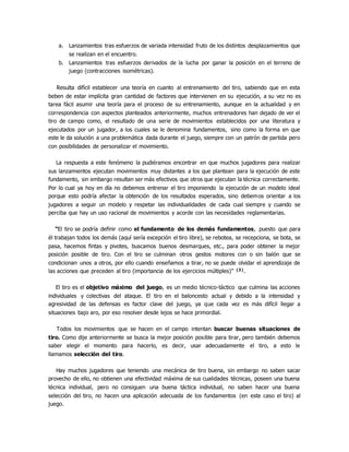 a. Lanzamientos tras esfuerzos de variada intensidad fruto de los distintos desplazamientos que
se realizan en el encuentro.
b. Lanzamientos tras esfuerzos derivados de la lucha por ganar la posición en el terreno de
juego (contracciones isométricas).
Resulta difícil establecer una teoría en cuanto al entrenamiento del tiro, sabiendo que en esta
beben de estar implícita gran cantidad de factores que intervienen en su ejecución, a su vez no es
tarea fácil asumir una teoría para el proceso de su entrenamiento, aunque en la actualidad y en
correspondencia con aspectos planteados anteriormente, muchos entrenadores han dejado de ver el
tiro de campo como, el resultado de una serie de movimientos establecidos por una literatura y
ejecutados por un jugador, a los cuales se le denomina fundamentos, sino como la forma en que
este le da solución a una problemática dada durante el juego, siempre con un patrón de partida pero
con posibilidades de personalizar el movimiento.
La respuesta a este fenómeno la pudiéramos encontrar en que muchos jugadores para realizar
sus lanzamientos ejecutan movimientos muy distantes a los que plantean para la ejecución de este
fundamento, sin embargo resultan ser más efectivos que otros que ejecutan la técnica correctamente.
Por lo cual ya hoy en día no debemos entrenar el tiro imponiendo la ejecución de un modelo ideal
porque esto podría afectar la obtención de los resultados esperados, sino debemos orientar a los
jugadores a seguir un modelo y respetar las individualidades de cada cual siempre y cuando se
perciba que hay un uso racional de movimientos y acorde con las necesidades reglamentarias.
“El tiro se podría definir como el fundamento de los demás fundamentos, puesto que para
él trabajan todos los demás (aquí sería excepción el tiro libre), se rebotea, se recepciona, se bota, se
pasa, hacemos fintas y pivotes, buscamos buenos desmarques, etc., para poder obtener la mejor
posición posible de tiro. Con el tiro se culminan otros gestos motores con o sin balón que se
condicionan unos a otros, por ello cuando enseñamos a tirar, no se puede olvidar el aprendizaje de
las acciones que preceden al tiro (importancia de los ejercicios múltiples)” (3).
El tiro es el objetivo máximo del juego, es un medio técnico-táctico que culmina las acciones
individuales y colectivas del ataque. El tiro en el baloncesto actual y debido a la intensidad y
agresividad de las defensas es factor clave del juego, ya que cada vez es más difícil llegar a
situaciones bajo aro, por eso resolver desde lejos se hace primordial.
Todos los movimientos que se hacen en el campo intentan buscar buenas situaciones de
tiro. Como dije anteriormente se busca la mejor posición posible para tirar, pero también debemos
saber elegir el momento para hacerlo, es decir, usar adecuadamente el tiro, a esto le
llamamos selección del tiro.
Hay muchos jugadores que teniendo una mecánica de tiro buena, sin embargo no saben sacar
provecho de ello, no obtienen una efectividad máxima de sus cualidades técnicas, poseen una buena
técnica individual, pero no consiguen una buena táctica individual, no saben hacer una buena
selección del tiro, no hacen una aplicación adecuada de los fundamentos (en este caso el tiro) al
juego.
 