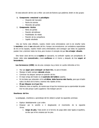 En esta selección del tiro van a influir una serie de factores que podíamos dividir en dos grupos:
1. Componente emocional o psicológico
o Situación del marcador
o Racha de aciertos
o Momento del partido
2. Componente táctico
o Ritmo de partido
o Posición del defensor
o Posibilidades de rebote
o Posición de los compañeros
o Jugada estudiada
Una vez hecha esta reflexión, nuestra misión como entrenadores será la de enseñar tanto
la mecánica como el uso adecuado del tiro. Aunque nos encontramos con verdaderos especialistas
de tiro en los equipos, nuestra misión como entrenadores será conseguir que todos los jugadores
puedan tirar y dominen todos los tiros, pero inculcar el concepto de que tira el mejor situado.
Otro factor clave del tiro es la rapidez en ejecutarlo, no confundir rapidez con precipitación. El
tirador debe estar concentrado y tener confianza en sí mismo y después de tirar seguir el
lanzamiento.
Lou Carnesecca (1998) nos da unos consejos muy a tener en cuenta referentes al tiro:
 Hay que jugar para conseguir un buen tiro, no para el tirador.
 Manejar el balón siempre mirando al aro.
 Comenzar los ataques siempre en posición de tiro.
 El mejor amigo del tirador es el cuadrado del tablero (usarlo).
 En los botes que anteceden al tiro el último debe hacerse más fuerte, para que el balón
suba a la altura de la mano y seamos más rápidos al tirar.
 El que bloquea es el que tira.
 Debemos crear un espíritu, de manera que el que tira reconozca que su oportunidad de poder
tirar ha sido porque cuatro jugadores más trabajan para él.
Enseñanza del tiro
La pedagogía, enseñanza y aprendizaje del tiro deberá cumplir las siguientes premisas:
 Explicar detalladamente y por orden.
 Empezar por lo sencillo e ir desglosando el movimiento de la siguiente
forma:
1. Juego de pies. Toda acción en el terreno de juego debe estar ligada al equilibrio,
se dice que el tiro empieza por los pies.
 