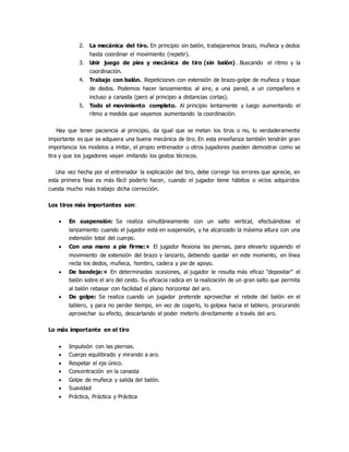 2. La mecánica del tiro. En principio sin balón, trabajaremos brazo, muñeca y dedos
hasta coordinar el movimiento (repetir).
3. Unir juego de pies y mecánica de tiro (sin balón)…Buscando el ritmo y la
coordinación.
4. Trabajo con balón. Repeticiones con extensión de brazo-golpe de muñeca y toque
de dedos. Podemos hacer lanzamientos al aire, a una pared, a un compañero e
incluso a canasta (pero al principio a distancias cortas).
5. Todo el movimiento completo. Al principio lentamente y luego aumentando el
ritmo a medida que vayamos aumentando la coordinación.
Hay que tener paciencia al principio, da igual que se metan los tiros o no, lo verdaderamente
importante es que se adquiera una buena mecánica de tiro. En esta enseñanza también tendrán gran
importancia los modelos a imitar, el propio entrenador u otros jugadores pueden demostrar como se
tira y que los jugadores vayan imitando los gestos técnicos.
Una vez hecha por el entrenador la explicación del tiro, debe corregir los errores que aprecie, en
esta primera fase es más fácil poderlo hacer, cuando el jugador tiene hábitos o vicios adquiridos
cuesta mucho más trabajo dicha corrección.
Los tiros más importantes son:
 En suspensión: Se realiza simultáneamente con un salto vertical, efectuándose el
lanzamiento cuando el jugador está en suspensión, y ha alcanzado la máxima altura con una
extensión total del cuerpo.
 Con una mano a pie firme:× El jugador flexiona las piernas, para elevarlo siguiendo el
movimiento de extensión del brazo y lanzarlo, debiendo quedar en este momento, en línea
recta los dedos, muñeca, hombro, cadera y pie de apoyo.
 De bandeja:× En determinadas ocasiones, al jugador le resulta más eficaz "depositar" el
balón sobre el aro del cesto. Su eficacia radica en la realización de un gran salto que permita
al balón rebasar con facilidad el plano horizontal del aro.
 De golpe: Se realiza cuando un jugador pretende aprovechar el rebote del balón en el
tablero, y para no perder tiempo, en vez de cogerlo, lo golpea hacia el tablero, procurando
aprovechar su efecto, descartando el poder meterlo directamente a través del aro.
Lo más importante en el tiro
 Impulsión con las piernas.
 Cuerpo equilibrado y mirando a aro.
 Respetar el eje único.
 Concentración en la canasta
 Golpe de muñeca y salida del balón.
 Suavidad
 Práctica, Práctica y Práctica
 