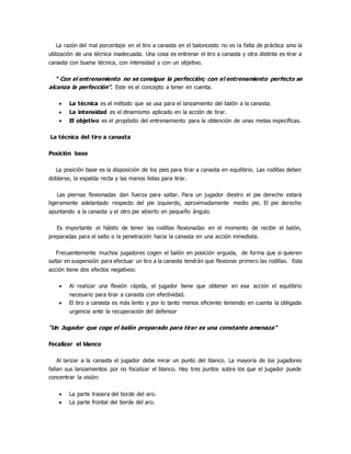 La razón del mal porcentaje en el tiro a canasta en el baloncesto no es la falta de práctica sino la
utilización de una técnica inadecuada. Una cosa es entrenar el tiro a canasta y otra distinta es tirar a
canasta con buena técnica, con intensidad y con un objetivo.
“ Con el entrenamiento no se consigue la perfección; con el entrenamiento perfecto se
alcanza la perfección”. Este es el concepto a tener en cuenta.
 La técnica es el método que se usa para el lanzamiento del balón a la canasta.
 La intensidad es el dinamismo aplicado en la acción de tirar.
 El objetivo es el propósito del entrenamiento para la obtención de unas metas específicas.
La técnica del tiro a canasta
Posición base
La posición base es la disposición de los pies para tirar a canasta en equilibrio. Las rodillas deben
doblarse, la espalda recta y las manos listas para tirar.
Las piernas flexionadas dan fuerza para saltar. Para un jugador diestro el pie derecho estará
ligeramente adelantado respecto del pie izquierdo, aproximadamente medio pie. El pie derecho
apuntando a la canasta y el otro pie abierto en pequeño ángulo.
Es importante el hábito de tener las rodillas flexionadas en el momento de recibir el balón,
preparadas para el salto o la penetración hacia la canasta en una acción inmediata.
Frecuentemente muchos jugadores cogen el balón en posición erguida, de forma que si quieren
saltar en suspensión para efectuar un tiro a la canasta tendrán que flexionar primero las rodillas. Esta
acción tiene dos efectos negativos:
 Al realizar una flexión rápida, el jugador tiene que obtener en esa acción el equilibrio
necesario para tirar a canasta con efectividad.
 El tiro a canasta es más lento y por lo tanto menos eficiente teniendo en cuenta la obligada
urgencia ante la recuperación del defensor
“Un Jugador que coge el balón preparado para tirar es una constante amenaza”
Focalizar el blanco
Al lanzar a la canasta el jugador debe mirar un punto del blanco. La mayoría de los jugadores
fallan sus lanzamientos por no focalizar el blanco. Hay tres puntos sobre los que el jugador puede
concentrar la visión:
 La parte trasera del borde del aro.
 La parte frontal del borde del aro.
 