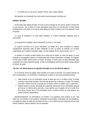  En medio del aro: los ojos no pueden enfocar sobre ningún objetivo.
Normalmente se recomienda tirar corto sobre la parte posterior del borde aro.
Posición del balón
El codo debe estar debajo del balón. El codo es como la bisagra de una puerta, puede ir únicamente
en una dirección, por lo tanto si el codo está abierto hacia fuera, en esa dirección es hacia donde
probablemente irá el balón. Si el codo se pone debajo del balón y señala el aro el tiro debería ir hacia
la canasta.
La mano, el antebrazo y el codo están alineados. La muñeca flexionada, dispuesta para el
lanzamiento.
Con esta técnica el jugador está en disposición de tener un tiro eficaz.
La sujeción del balón es un punto importante. Los dedos de la mano lanzadora se reparten
cómodamente separados sobre el balón señalando el cielo. La palma no contacta con el balón
condicionado por la apertura del dedo pulgar. Los dos pulgares de las manos forman una “T”.
La presión en el balón se debe aplicar con la yema de los dedos. La mano de apoyo, la mano
izquierda en los jugadores diestros, es fundamental para el buen lanzamiento a canasta. Si el jugador
la sitúa sobre el balón dejará pronto su función de apoyo, lo mismo que si la sitúa demasiado baja.
La posición de la mano izquierda situada al lado, en prolongación del brazo sin flexión dorsal, efectúa
la función de apoyo.
“Un tiro con buena base en la sujeción del balón es un tiro fácil de mejorar”
En el momento del tiro el jugador eleva el balón con el codo en dirección a la canasta evitando los
tiros en desequilibrio, en movimiento o manteniendo el balón en las manos demasiado tiempo.
 Debe evitarse el tiro en movimiento porque es igual que tirar a un blanco móvil, en donde
aumenta el porcentaje de fallos. Para este tipo de tiros hay un tiempo y un lugar. Por ejemplo
se pueden realizar cerca de la canasta por un tirador menor en estatura que su adversario.
 Debería evitarse el exceso del tiempo de suspensión demorando el tiro y liberándolo después
de alcanzar la máxima altura del salto, lo que significa que el jugador tira en la caída de la
fase aérea, porque hace el tiro demasiado lento y necesita realizar un salto potente que
puede ocasionar desequilibrios.
Desafortunadamente los entrenadores no enseñan a sus jugadores cómo analizar su tiro. Sólo
saben que no encestan lo que quisieran analizando los porcentajes controlados por las estadísticas.
Los jugadores deben de saber por qué fallan los tiros, si no lo saben hay poca esperanza de que sean
buenos tiradores. Algunos defectos son los siguientes
 