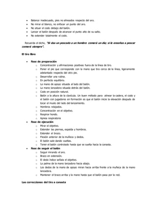  Balance inadecuado, pies no alineados respecto del aro.
 No mirar el blanco, no enfocar un punto del aro.
 No situar el codo debajo del balón.
 Lanzar el balón después de alcanzar el punto alto de su salto.
 No extender totalmente el codo.
Recuerda el dicho, "Si das un pescado a un hombre comerá un día; si le enseñas a pescar
comerá siempre”.
El tiro libre
 Fase de preparación
o Concentración y afirmaciones positivas fuera de la línea de tiro.
o Poner el pie que corresponde con la mano que tira cerca de la línea, ligeramente
adelantado respecto del otro pie.
o Desarrollar una rutina.
o En perfecto equilibrio.
o La mano de apoyo situada al lado del balón.
o La mano lanzadora situada detrás del balón.
o Codo en posición natural.
o Balón a la altura de la clavícula. Un buen método para alinear la cadera, el codo y
el balón con jugadores en formación es que el balón inicie la elevación después de
tocar el muslo del lado del lanzamiento.
o Hombros relajados.
o Concentración en el objetivo.
o Respirar hondo.
o Apnea respiratoria
 Fase de ejecución
o Mirar el objetivo.
o Extender las piernas, espalda y hombros.
o Extender el brazo.
o Flexión anterior de la muñeca y dedos.
o El balón sale dando vueltas.
o Tener el balón controlado hasta que se suelta hacia la canasta.
 Fase de seguir el balón
o Seguir mirando el aro.
o Brazo en extensión.
o El dedo índice señala el objetivo.
o La palma de la mano lanzadora hacia abajo.
o Los dedos de la mano de apoyo miran hacia arriba frente a la muñeca de la mano
lanzadora.
o Mantener el brazo arriba y la mano hasta que el balón pasa por la red.
Las correcciones del tiro a canasta
 