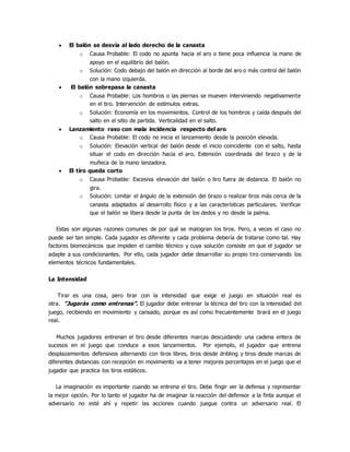  El balón se desvía al lado derecho de la canasta
o Causa Probable: El codo no apunta hacia el aro o tiene poca influencia la mano de
apoyo en el equilibrio del balón.
o Solución: Codo debajo del balón en dirección al borde del aro o más control del balón
con la mano izquierda.
 El balón sobrepasa la canasta
o Causa Probable: Los hombros o las piernas se mueven interviniendo negativamente
en el tiro. Intervención de estímulos extras.
o Solución: Economía en los movimientos. Control de los hombros y caída después del
salto en el sitio de partida. Verticalidad en el salto.
 Lanzamiento raso con mala incidencia respecto del aro
o Causa Probable: El codo no inicia el lanzamiento desde la posición elevada.
o Solución: Elevación vertical del balón desde el inicio coincidente con el salto, hasta
situar el codo en dirección hacia el aro. Extensión coordinada del brazo y de la
muñeca de la mano lanzadora.
 El tiro queda corto
o Causa Probable: Excesiva elevación del balón o tiro fuera de distancia. El balón no
gira.
o Solución: Limitar el ángulo de la extensión del brazo o realizar tiros más cerca de la
canasta adaptados al desarrollo físico y a las características particulares. Verificar
que el balón se libera desde la punta de los dedos y no desde la palma.
Estas son algunas razones comunes de por qué se malogran los tiros. Pero, a veces el caso no
puede ser tan simple. Cada jugador es diferente y cada problema debería de tratarse como tal. Hay
factores biomecánicos que impiden el cambio técnico y cuya solución consiste en que el jugador se
adapte a sus condicionantes. Por ello, cada jugador debe desarrollar su propio tiro conservando los
elementos técnicos fundamentales.
La Intensidad
Tirar es una cosa, pero tirar con la intensidad que exige el juego en situación real es
otra. “Jugarás como entrenas”. El jugador debe entrenar la técnica del tiro con la intensidad del
juego, recibiendo en movimiento y cansado, porque es así como frecuentemente tirará en el juego
real.
Muchos jugadores entrenan el tiro desde diferentes marcas descuidando una cadena entera de
sucesos en el juego que conduce a esos lanzamientos. Por ejemplo, el jugador que entrena
desplazamientos defensivos alternando con tiros libres, tiros desde dribling y tiros desde marcas de
diferentes distancias con recepción en movimiento va a tener mejores porcentajes en el juego que el
jugador que practica los tiros estáticos.
La imaginación es importante cuando se entrena el tiro. Debe fingir ver la defensa y representar
la mejor opción. Por lo tanto el jugador ha de imaginar la reacción del defensor a la finta aunque el
adversario no esté ahí y repetir las acciones cuando juegue contra un adversario real. El
 