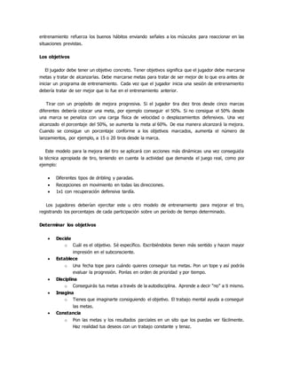 entrenamiento refuerza los buenos hábitos enviando señales a los músculos para reaccionar en las
situaciones previstas.
Los objetivos
El jugador debe tener un objetivo concreto. Tener objetivos significa que el jugador debe marcarse
metas y tratar de alcanzarlas. Debe marcarse metas para tratar de ser mejor de lo que era antes de
iniciar un programa de entrenamiento. Cada vez que el jugador inicia una sesión de entrenamiento
debería tratar de ser mejor que lo fue en el entrenamiento anterior.
Tirar con un propósito de mejora progresiva. Si el jugador tira diez tiros desde cinco marcas
diferentes debería colocar una meta, por ejemplo conseguir el 50%. Si no consigue el 50% desde
una marca se penaliza con una carga física de velocidad o desplazamientos defensivos. Una vez
alcanzado el porcentaje del 50%, se aumenta la meta al 60%. De esa manera alcanzará la mejora.
Cuando se consigue un porcentaje conforme a los objetivos marcados, aumenta el número de
lanzamientos, por ejemplo, a 15 o 20 tiros desde la marca.
Este modelo para la mejora del tiro se aplicará con acciones más dinámicas una vez conseguida
la técnica apropiada de tiro, teniendo en cuenta la actividad que demanda el juego real, como por
ejemplo:
 Diferentes tipos de dribling y paradas.
 Recepciones en movimiento en todas las direcciones.
 1x1 con recuperación defensiva tardía.
Los jugadores deberían ejercitar este u otro modelo de entrenamiento para mejorar el tiro,
registrando los porcentajes de cada participación sobre un período de tiempo determinado.
Determinar los objetivos
 Decide
o Cuál es el objetivo. Sé específico. Escribiéndolos tienen más sentido y hacen mayor
impresión en el subconsciente.
 Establece
o Una fecha tope para cuándo quieres conseguir tus metas. Pon un tope y así podrás
evaluar la progresión. Ponlas en orden de prioridad y por tiempo.
 Disciplina
o Conseguirás tus metas a través de la autodisciplina. Aprende a decir “no” a ti mismo.
 Imagina
o Tienes que imaginarte consiguiendo el objetivo. El trabajo mental ayuda a conseguir
las metas.
 Constancia
o Pon las metas y los resultados parciales en un sito que los puedas ver fácilmente.
Haz realidad tus deseos con un trabajo constante y tenaz.
 