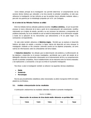 Como método principal de la investigación nos permitió determinar el comportamiento de las
acciones técnico tácticas que anteceden a los tiros durante la actividad competitiva, en este caso
utilizamos la investigación de tipo indirecta ya que los partidos fueron utilizados mediante videos y
para ello nos guiamos por la metodología propuesta por el Dr. Luis Cortegaza.
En el orden de los Métodos Teóricos se utilizó
Entre los métodos teóricos utilizados podemos encontrar Analítico-sintético, el cual nos permitió
procesar el marco referencial de la tesis a partir de la sistematización del conocimiento científico
relacionado con el objeto de estudio, permitió a su vez reconocer las relaciones y componentes del
problema declarado, fue la vía mediante la cual se realizó la interpretación de la información recogida
a través de la aplicación de los instrumentos que seleccionamos a fin de poder llegar a las
conclusiones correspondientes.
En este orden también utilizamos el Histórico-Lógico. Permitió que se analizara el desarrollo
histórico del objeto de estudio y encontrar la lógica interna del desarrollo así como encausar la
investigación mediante un hilo conductor coherente acorde con los objetivos propuestos; así como
nutrirse de informaciones sobre los antecedentes del tema tratado.
El Inductivo-deductivo fue utilizado para la determinación del problema y la diferenciación de
los objetivos a desarrollar en el proceso investigativo, permitiendo que a partir del estudio de la
bibliografía referente a los elementos relacionados con el entrenamiento del tiro y su comportamiento
durante la actividad competitiva, Para el establecimiento de las relaciones entre los hechos analizados
y las explicaciones y conclusiones a las que se arribó en la presente investigación.
Para llevar a cabo lo investigación también se utilizaron las siguientes técnicas estadísticas:
 Media
 Sumatoria
 Porcentajes
Para los pos procedimientos estadísticos antes mencionados se utilizó el programa SSPS 12.0 sobre
plataforma de Windows.
3.1. Análisis e interpretación de los resultados
A continuación analizaremos los resultados obtenidos mediante la presente investigación.
Resumen de la tabla 1
Observación de acciones de tiros desde media distancia en partidos NBA
T.D.D. T.D.P. T.D.C. T.E. Total
 