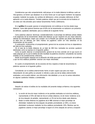 Consideramos que este comportamiento esté porque en la media distancia la defensa suele ser
más agresiva y se tienen que desplazar en un área menor por lo cual logran mantener los espacios
ocupados mediante las ayudas, los cambios de defensores y otros conceptos defensivos de fácil
aplicación en la media distancia. También podemos añadir que por la cercanía de los tiradores al
aro estos son más atrevidos para realizar lanzamientos frente a defensores.
En el gráfico 2 se puede apreciar el comportamiento de la defensa en los tiros desde larga
distancia. Como dato general tenemos que el 63% de los lanzamientos se realizaron con presencia
de defensor, quedando distribuidos para su análisis de la siguiente forma:
Como podemos observar disminuye considerablemente el porcentaje de defensas activas debido
a las exigencias de los lanzamientos desde esta distancia ya que requieren de una mejor selección,
además los entrenadores exigen que cumplan con la filosofía que plantea que desde esta distancia
se debe tirar sin defensa, por tales motivos los jugadores suelen ser más selectivos en los
lanzamientos de tres puntos.
A continuación mostraremos el comportamiento general de las acciones de tiros en dependencia
del total de tiros realizados.
En el caso de la media distancia de un total de 848 tiros realizados las acciones quedaron
distribuidas como se expresa en el siguiente gráfico:
Como se puede observar el comportamiento general de los tiros coincide con lo que ocurre en
cada subgrupo por lo cual el análisis de este resultado los podemos encontrar consultando las razones
emitidas en las consideraciones anteriores.
Donde los principales aspectos son la utilización del drible para suplir la concentración de la defensa
y que los tiros estáticos posibilitan alcanzar una mayor efectividad.
En cuanto al comportamiento de las acciones de tiros respecto al total de lanzamientos lo
podemos apreciar en el siguiente gráfico:
Coincidiendo con el análisis anteriormente hecho el autor sugiere que para una mejor
interpretación de este gráfico se consulte lo referido a cada una de las tablas anteriormente
analizadas y así se podrá obtener una información más detallada y a su vez no somos reiterativos
en algunas cuestiones tratadas y consideradas.
Conclusiones
Después de realizar el análisis de los resultados del presente trabajo arribamos a las siguientes
conclusiones:
1. La acción de tiros de mayor incidencia en los partidos analizados es la de tiros estáticos,
representando el 43% del total de tiros en ambas distancia y la de menor incidencia es la
de tiros después de pantalla, representando un 5% de los tiros desde cada distancia.
2. Desde la media distancia los jugadores de la NBA alcanzan el mejor porcentaje de
efectividad mediante los tiros después de pantalla promediando un 50% y la menor
efectividad la alcanzan mediante los tiros estáticos promediando 42%. Mientras que los
jugadores cubanos el mejor porcentaje lo logran en el tiro después de carrera y recepción
 