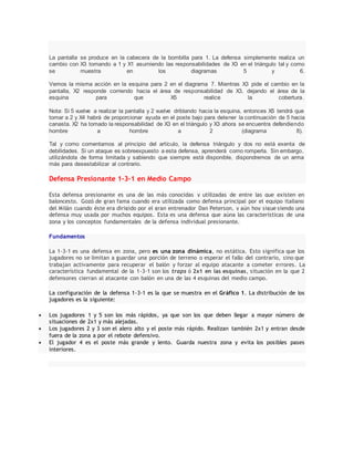 La pantalla se produce en la cabecera de la bombilla para 1. La defensa simplemente realiza un
cambio con X3 tomando a 1 y X1 asumiendo las responsabilidades de X3 en el triángulo tal y como
se muestra en los diagramas 5 y 6.
Vemos la misma acción en la esquina para 2 en el diagrama 7. Mientras X3 pide el cambio en la
pantalla, X2 responde corriendo hacia el área de responsabilidad de X3, dejando el área de la
esquina para que X5 realice la cobertura.
Nota: Si 5 vuelve a realizar la pantalla y 2 vuelve driblando hacia la esquina, entonces X5 tendrá que
tomar a 2 y X4 habrá de proporcionar ayuda en el poste bajo para detener la continuación de 5 hacia
canasta. X2 ha tomado la responsabilidad de X3 en el triángulo y X3 ahora se encuentra defendiendo
hombre a hombre a 2 (diagrama 8).
Tal y como comentamos al principio del artículo, la defensa triángulo y dos no está exenta de
debilidades. Si un ataque es sobreexpuesto a esta defensa, aprenderá como romperla. Sin embargo,
utilizándola de forma limitada y sabiendo que siempre está disponible, dispondremos de un arma
más para desestabilizar al contrario.
Defensa Presionante 1-3-1 en Medio Campo
Esta defensa presionante es una de las más conocidas y utilizadas de entre las que existen en
baloncesto. Gozó de gran fama cuando era utilizada como defensa principal por el equipo italiano
del Milán cuando éste era dirigido por el gran entrenador Dan Peterson, y aún hoy sigue siendo una
defensa muy usada por muchos equipos. Esta es una defensa que aúna las características de una
zona y los conceptos fundamentales de la defensa individual presionante.
Fundamentos
La 1-3-1 es una defensa en zona, pero es una zona dinámica, no estática. Esto significa que los
jugadores no se limitan a guardar una porción de terreno o esperar el fallo del contrario, sino que
trabajan activamente para recuperar el balón y forzar al equipo atacante a cometer errores. La
característica fundamental de la 1-3-1 son los traps ó 2x1 en las esquinas, situación en la que 2
defensores cierran al atacante con balón en una de las 4 esquinas del medio campo.
La configuración de la defensa 1-3-1 es la que se muestra en el Gráfico 1. La distribución de los
jugadores es la siguiente:
 Los jugadores 1 y 5 son los más rápidos, ya que son los que deben llegar a mayor número de
situaciones de 2x1 y más alejadas.
 Los jugadores 2 y 3 son el alero alto y el poste más rápido. Realizan también 2x1 y entran desde
fuera de la zona a por el rebote defensivo.
 El jugador 4 es el poste más grande y lento. Guarda nuestra zona y evita los posibles pases
interiores.
 