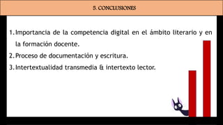 5. CONCLUSIONES
1.Importancia de la competencia digital en el ámbito literario y en
la formación docente.
2.Proceso de documentación y escritura.
3.Intertextualidad transmedia & intertexto lector.
 