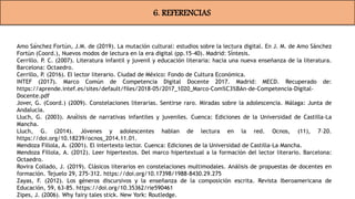 6. REFERENCIAS
Amo Sánchez Fortún, J.M. de (2019). La mutación cultural: estudios sobre la lectura digital. En J. M. de Amo Sánchez
Fortún (Coord.), Nuevos modos de lectura en la era digital (pp.15-40). Madrid: Síntesis.
Cerrillo. P. C. (2007). Literatura infantil y juvenil y educación literaria: hacia una nueva enseñanza de la literatura.
Barcelona: Octaedro.
Cerrillo, P. (2016). El lector literario. Ciudad de México: Fondo de Cultura Económica.
INTEF (2017). Marco Común de Competencia Digital Docente 2017. Madrid: MECD. Recuperado de:
https://aprende.intef.es/sites/default/files/2018-05/2017_1020_Marco-Com%C3%BAn-de-Competencia-Digital-
Docente.pdf
Jover, G. (Coord.) (2009). Constelaciones literarias. Sentirse raro. Miradas sobre la adolescencia. Málaga: Junta de
Andalucía.
Lluch, G. (2003). Análisis de narrativas infantiles y juveniles. Cuenca: Ediciones de la Universidad de Castilla-La
Mancha.
Lluch, G. (2014). Jóvenes y adolescentes hablan de lectura en la red. Ocnos, (11), 7–20.
https://doi.org/10.18239/ocnos_2014.11.01.
Mendoza Fillola, A. (2001). El intertexto lector. Cuenca: Ediciones de la Universidad de Castilla-La Mancha.
Mendoza Fillola, A. (2012). Leer hipertextos. Del marco hipertextual a la formación del lector literario. Barcelona:
Octaedro.
Rovira Collado, J. (2019). Clásicos literarios en constelaciones multimodales. Análisis de propuestas de docentes en
formación. Tejuelo 29, 275-312. https://doi.org/10.17398/1988-8430.29.275
Zayas, F. (2012). Los géneros discursivos y la enseñanza de la composición escrita. Revista Iberoamericana de
Educación, 59, 63-85. https://doi.org/10.35362/rie590461
Zipes, J. (2006). Why fairy tales stick. New York: Routledge.
 
