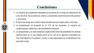 Conclusiones
1. La mayoría de la población estudiada se encuentra en el rango de edad de los 20
a los 40 años, de procedencia urbana y escolaridad predominantemente primaria
y secundaria.
2. El factor de riesgo que mostró mayor prevalencia fue la edad mayor a 40 años.
3. La preeclampsia se presentó en el 11% de las pacientes, la mayoría sin
complicaciones sistémicas y de presentación temprana.
4. La especificidad y el valor predictivo negativo del índice de pulsatilidad de arterias
uterinas tanto en su uso aislado como en su uso en el algoritmo propuesto por
The Fetal Medicine Foundation, mostró un alto desempeño en la identificación de
pacientes sanas.
 