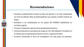 Recomendaciones
• Actualizar constantemente lo base de datos de atención a la mujer embarazada
con el fin de detectar datos sociodemográficos que pudieran constituir factores de
riesgo.
• Estratificar a las embarazadas en los grupos DE RIESGO establecidos en
normativa vigente.
• Promover la detección oportuna de la preeclampsia temprana.
• Continuar aplicando la calculadora de riesgo de The Fetal Medicine Foundation en
el cribado para la preeclampsia durante el primer y segundo trimestre.
• Continuar fomentando el tema de investigación con este grupo de pacientes.
 