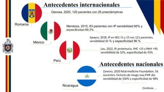 Continúa….
Antecedentes internacionales
Antecedentes nacionales
Romania
México
Perú
Nicaragua
Oancea, 2020, 120 pacientes con 26 preeclámpticas
Mendoza, 2015, 83 pacientes con IP sensibilidad 66% y
especificidad 89.2%
Apayco, 2018, IP en SEG 11 y 13 con 121 pacientes,
sensibilidad 20 % y especificidad 96 %
Lau, 2022, IP, proteinuria, IMC >25 y PAM >90,
sensibilidad de 52%, especificidad de 93%
Zamora, 2020 fetal medicine Foundation, 56
pacientes, factores de riesgo mas FMF dio
sensibilidad de 100% y especificidad de 98%
 
