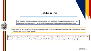 Continúa….
Justificación
Los estados hipertensivos del embarazo son una complicación frecuente que genera alta
morbimortalidad materna y fetal, especialmente en contextos con recursos limitados.
La creación de herramientas predictivas es clave para mejorar la vigilancia temprana y reducir la frecuencia
y gravedad de estas complicaciones.
Estimar el riesgo de preeclampsia permite optimizar recursos en salud, mejorando los resultados clínicos, Este
estudio busca validar un modelo predictivo que facilite la detección temprana de preeclampsia y mejor.
 