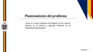 Continúa….
¿Cuál es el valor predictivo del Doppler de las arterias
uterinas en el primer y segundo trimestre en el
diagnóstico preeclampsia?
Planteamiento del problema
 