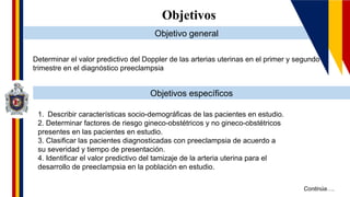 Continúa….
Objetivos
Objetivo general
Objetivos específicos
Determinar el valor predictivo del Doppler de las arterias uterinas en el primer y segundo
trimestre en el diagnóstico preeclampsia
1. Describir características socio-demográficas de las pacientes en estudio.
2. Determinar factores de riesgo gineco-obstétricos y no gineco-obstétricos
presentes en las pacientes en estudio.
3. Clasificar las pacientes diagnosticadas con preeclampsia de acuerdo a
su severidad y tiempo de presentación.
4. Identificar el valor predictivo del tamizaje de la arteria uterina para el
desarrollo de preeclampsia en la población en estudio.
 