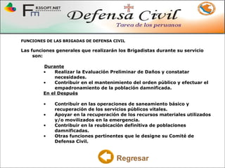 FUNCIONES DE LAS BRIGADAS DE DEFENSA CIVIL Las funciones generales que realizarán los Brigadistas durante su servicio son: Durante Realizar la Evaluación Preliminar de Daños y constatar necesidades.  Contribuir en el mantenimiento del orden público y efectuar el empadronamiento de la población damnificada.  En el Después Contribuir en las operaciones de saneamiento básico y recuperación de los servicios públicos vitales.  Apoyar en la recuperación de los recursos materiales utilizados y/o movilizados en la emergencia.  Contribuir en la reubicación definitiva de poblaciones damnificadas.  Otras funciones pertinentes que le designe su Comité de Defensa Civil.  Regresar 