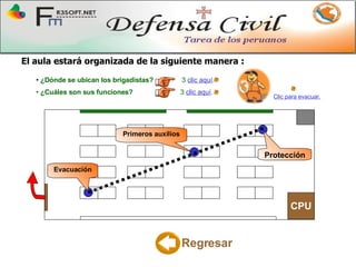 El aula estará organizada de la siguiente manera  : CPU Evacuación Primeros auxilios Protección Regresar ¿Dónde se ubican los brigadistas?   3  clic aquí .  ¿Cuáles son sus funciones?   3   clic aquí .   Clic para evacuar. 