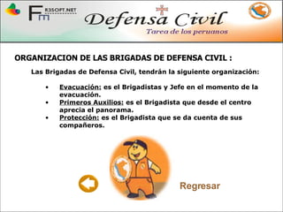 ORGANIZACION DE LAS BRIGADAS DE DEFENSA CIVIL  : Las Brigadas de Defensa Civil, tendrán la siguiente organización: Evacuación:  es el Brigadistas y Jefe en el momento de la evacuación.  Primeros Auxilios:  es el Brigadista que desde el centro aprecia el panorama. Protección:  es el Brigadista que se da cuenta de sus compañeros. Regresar 