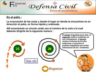 En el patio : La evacuación de las aulas y desde el lugar en donde te encuentres es en dirección al patio, en forma rápida y ordenada. Allí encontrarás un círculo verde con el número de tu aula a la cual deberás dirigirte de la siguiente manera : El  primer  brigadista pasa lista, el  segundo  verifica incidentes en sus compañeros, el  tercero  recibe el informe de los dos anteriores y comunica al profesor brigadista que recibe información de los  incidentes.   Regresar Has clic 25 26 