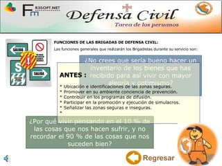 ¿No crees que sería bueno hacer un inventario de los bienes que has recibido para así vivir con mayor alegría y optimismo? ANTES : * Ubicación e identificaciones de las zonas seguras. * Promover en su ambiente conciencia de prevención. * Contribuir en los programas de difusión.  * Participar en la promoción y ejecución de simulacros. * Señalizar las zonas seguras e inseguras. *  ¿Por qué vivir pensando en el 10 % de las cosas que nos hacen sufrir, y no recordar el 90 % de las cosas que nos suceden bien? FUNCIONES DE LAS BRIGADAS DE DEFENSA CIVIL: Las funciones generales que realizarán los Brigadistas durante su servicio son: Regresar 