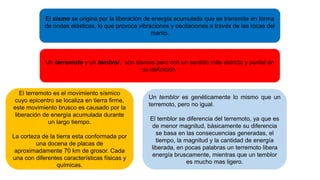 El sismo se origina por la liberación de energía acumulada que se transmite en forma
de ondas elásticas, lo que provoca vibraciones y oscilaciones a través de las rocas del
manto.
Un terremoto y un temblor, son sismos pero con un sentido más estricto y puntal en
su definición.
El terremoto es el movimiento sísmico
cuyo epicentro se localiza en tierra firme,
este movimiento brusco es causado por la
liberación de energía acumulada durante
un largo tiempo.
La corteza de la tierra esta conformada por
una docena de placas de
aproximadamente 70 km de grosor. Cada
una con diferentes características físicas y
químicas.
Un temblor es genéticamente lo mismo que un
terremoto, pero no igual.
El temblor se diferencia del terremoto, ya que es
de menor magnitud, básicamente su diferencia
se basa en las consecuencias generadas, el
tiempo, la magnitud y la cantidad de energía
liberada, en pocas palabras un terremoto libera
energía bruscamente, mientras que un temblor
es mucho mas ligero.
 