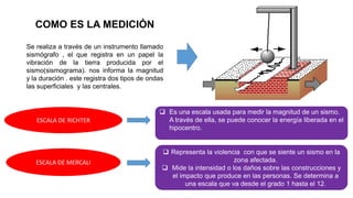 COMO ES LA MEDICIÓN
Se realiza a través de un instrumento llamado
sismógrafo , el que registra en un papel la
vibración de la tierra producida por el
sismo(sismograma). nos informa la magnitud
y la duración . este registra dos tipos de ondas
las superficiales y las centrales.
 Es una escala usada para medir la magnitud de un sismo.
A través de ella, se puede conocer la energía liberada en el
hipocentro.
ESCALA DE RICHTER
ESCALA DE MERCALI
 Representa la violencia con que se siente un sismo en la
zona afectada.
 Mide la intensidad o los daños sobre las construcciones y
el impacto que produce en las personas. Se determina a
una escala que va desde el grado 1 hasta el 12.
 