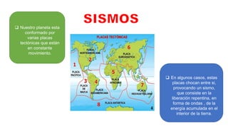  Nuestro planeta esta
conformado por
varias placas
tectónicas que están
en constante
movimiento.
 En algunos casos, estas
placas chocan entre si,
provocando un sismo,
que consiste en la
liberación repentina, en
forma de ondas , de la
energía acumulada en el
interior de la tierra.
 