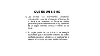 QUE ES UN SISMO
 Los sismos son movimientos vibratorios
impredecibles , que se originan en el interior de
la tierra y se propagan en forma de ondas
generadas por un movimiento brusco y repentino
de las capas internas (corteza y manto) de la
tierra.
 Su origen parte de una liberación de energía
acumulada que se transmite en forma de ondas
elásticas, causando vibraciones y oscilaciones a
su paso a través de las rocas sólidas del manto.
 