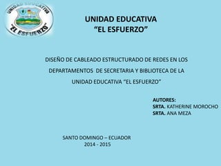 UNIDAD EDUCATIVA
“EL ESFUERZO”
DISEÑO DE CABLEADO ESTRUCTURADO DE REDES EN LOS
DEPARTAMENTOS DE SECRETARIA Y BIBLIOTECA DE LA
UNIDAD EDUCATIVA “EL ESFUERZO”
AUTORES:
SRTA. KATHERINE MOROCHO
SRTA. ANA MEZA
SANTO DOMINGO – ECUADOR
2014 - 2015
 