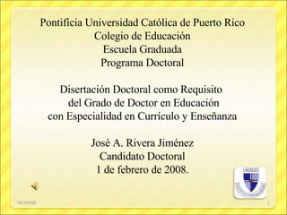 06/03/09 Pontificia Universidad Católica de Puerto Rico Colegio de Educación Escuela Graduada Programa Doctoral Disertación Doctoral como Requisito  del Grado de Doctor en Educación con Especialidad en Currículo y Enseñanza José A. Rivera Jiménez Candidato Doctoral 1 de febrero de 2008. 