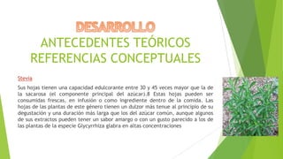 ANTECEDENTES TEÓRICOS
REFERENCIAS CONCEPTUALES
Stevia
Sus hojas tienen una capacidad edulcorante entre 30 y 45 veces mayor que la de
la sacarosa (el componente principal del azúcar).8 Estas hojas pueden ser
consumidas frescas, en infusión o como ingrediente dentro de la comida. Las
hojas de las plantas de este género tienen un dulzor más tenue al principio de su
degustación y una duración más larga que los del azúcar común, aunque algunos
de sus extractos pueden tener un sabor amargo o con un gusto parecido a los de
las plantas de la especie Glycyrrhiza glabra en altas concentraciones

 