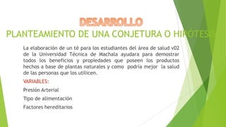 PLANTEAMIENTO DE UNA CONJETURA O HIPÓTESIS
La elaboración de un té para los estudiantes del área de salud v02
de la Universidad Técnica de Machala ayudara para demostrar
todos los beneficios y propiedades que poseen los productos
hechos a base de plantas naturales y como podría mejor la salud
de las personas que los utilicen.
VARIABLES:
Presión Arterial
Tipo de alimentación
Factores hereditarios

 