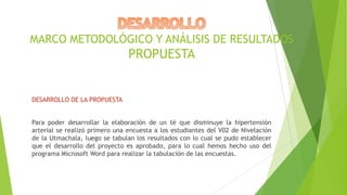 MARCO METODOLÓGICO Y ANÁLISIS DE RESULTADOS

PROPUESTA

DESARROLLO DE LA PROPUESTA
Para poder desarrollar la elaboración de un té que disminuye la hipertensión
arterial se realizó primero una encuesta a los estudiantes del V02 de Nivelación
de la Utmachala, luego se tabulan los resultados con lo cual se pudo establecer
que el desarrollo del proyecto es aprobado, para lo cual hemos hecho uso del
programa Microsoft Word para realizar la tabulación de las encuestas.

 